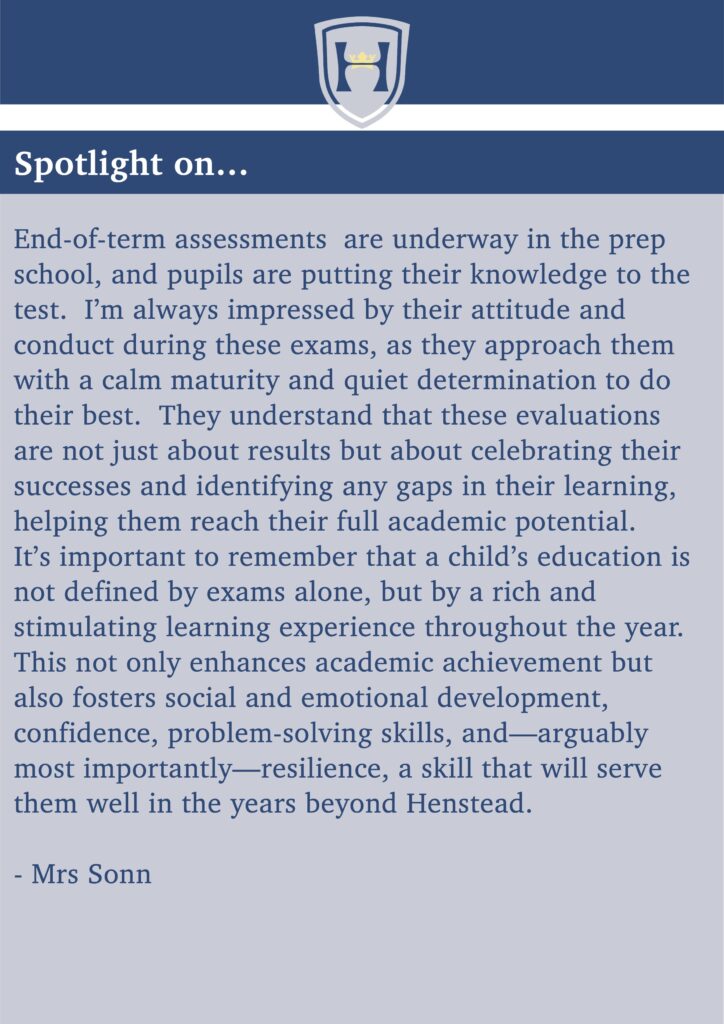 Spotlight on...
End-of-term assessments are underway in the prep school, and pupils are putting their knowledge to the test. I’m always impressed by their attitude and conduct during these exams, as they approach them with a calm maturity and quiet determination to do their best. They understand that these evaluations are not just about results but about celebrating their successes and identifying any gaps in their learning, helping them reach their full academic potential.
It’s important to remember that a child’s education is not defined by exams alone, but by a rich and stimulating learning experience throughout the year. This not only enhances academic achievement but also fosters social and emotional development, confidence, problem-solving skills, and—arguably most importantly—resilience, a skill that will serve them well in the years beyond Henstead.
- Mrs Sonn