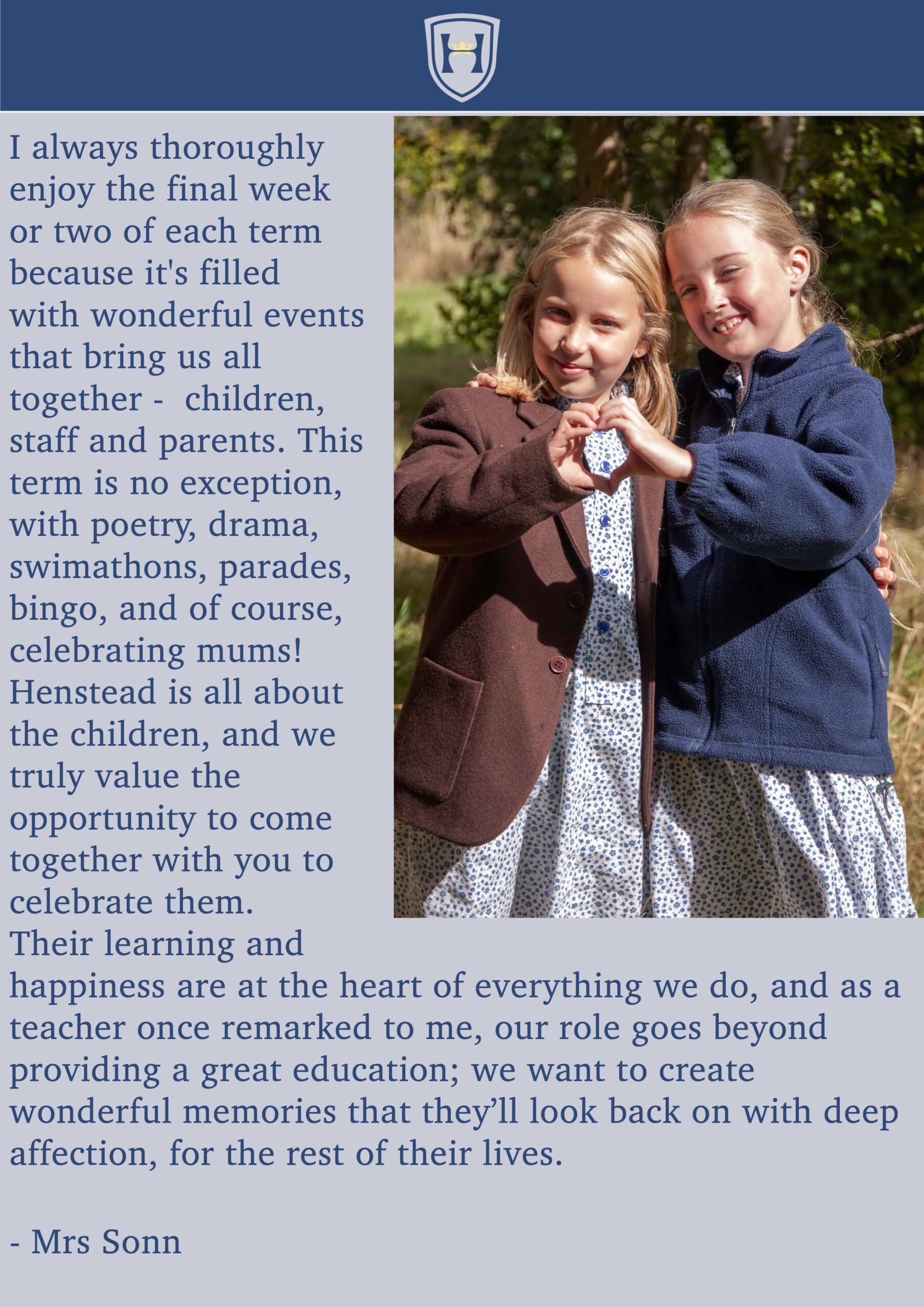 I always thoroughly enjoy the final week or two of each term because it's filled
with wonderful events that bring us all together - children, staff and parents. This term is no exception, with poetry, drama, swimathons, parades, bingo, and of course, celebrating mums! Henstead is all about the children, and we truly value the opportunity to come together with you to celebrate them.
Their learning and
happiness are at the heart of everything we do, and as a teacher once remarked to me, our role goes beyond providing a great education; we want to create wonderful memories that they’ll look back on with deep affection, for the rest of their lives.
- Mrs Sonn