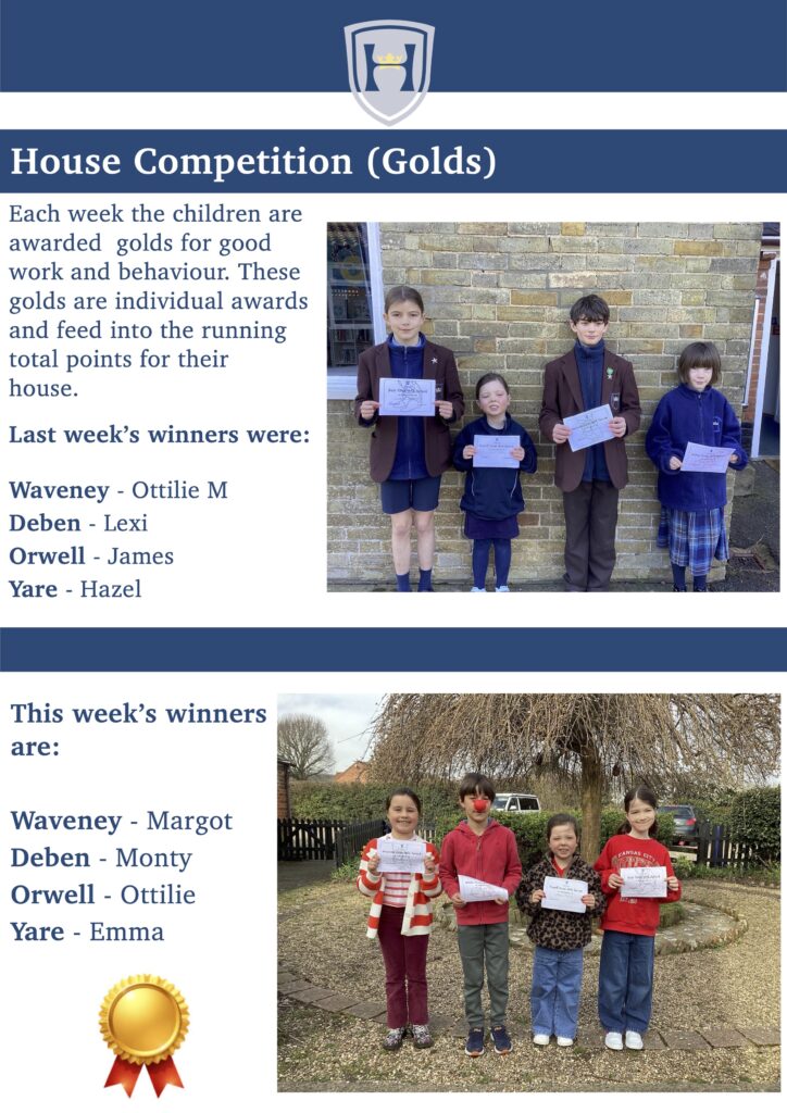 House Competition (Golds)
Each week the children are awarded golds for good work and behaviour. These golds are individual awards and feed into the running total points for their
house.
Last week’s winners were:
Waveney - Ottilie M 
Deben - Lexi 
Orwell - James 
Yare - Hazel
This week’s winners are:
Waveney - Margot 
Deben - Monty 
Orwell - Ottilie 
Yare - Emma