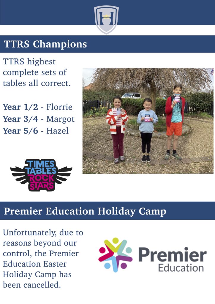 TTRS Champions
TTRS highest complete sets of tables all correct.
Year 1/2 - Florrie Year 3/4 - Margot Year 5/6 - Hazel
  
Premier Education Holiday Camp
Unfortunately, due to reasons beyond our control, the Premier Education Easter Holiday Camp has been cancelled.