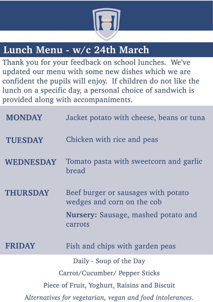 Lunch Menu - w/c 24th March
Thank you for your feedback on school lunches. We’ve updated our menu with some new dishes which we are confident the pupils will enjoy. If children do not like the lunch on a specific day, a personal choice of sandwich is provided along with accompaniments.
MONDAY - Jacket potato with cheese, beans or tuna
TUESDAY -Chicken with rice and peas
WEDNESDAY - Tomato pasta with sweetcorn and garlic bread
THURSDAY - Beef burger or sausages with potato wedges and corn on the cob
Nursery: Sausage, mashed potato and carrots
FRIDAY - Fish and chips with garden peas
Daily - Soup of the Day Carrot/Cucumber/ Pepper Sticks
Piece of Fruit, Yoghurt, Raisins and Biscuit Alternatives for vegetarian, vegan and food intolerances.