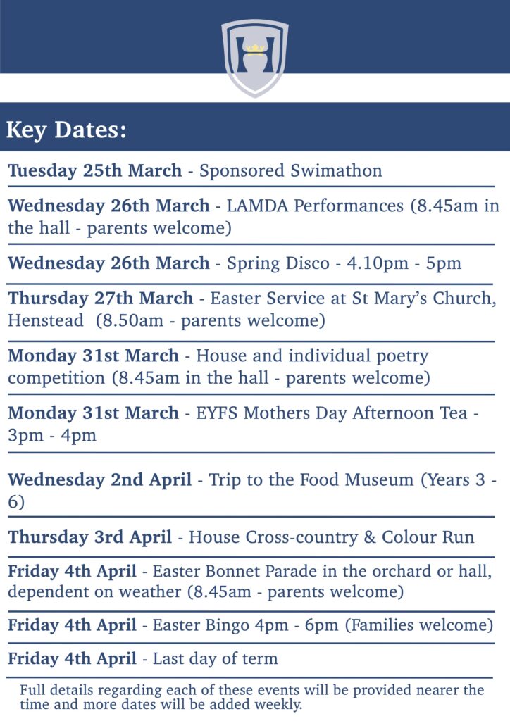 Key Dates: Tuesday 25th March - Sponsored Swimathon Wednesday 26th March - LAMDA Performances (8.45am in the hall - parents welcome) Wednesday 26th March - Spring Disco - 4.10pm - 5pm Thursday 27th March - Easter Service at St Mary’s Church, Henstead (8.50am - parents welcome) Monday 31st March - House and individual poetry competition (8.45am in the hall - parents welcome) Monday 31st March - EYFS Mothers Day Afternoon Tea - 3pm - 4pm Wednesday 2nd April - Trip to the Food Museum (Years 3 - 6) Thursday 3rd April - House Cross-country & Colour Run Friday 4th April - Easter Bonnet Parade in the orchard or hall, dependent on weather (8.45am - parents welcome) Friday 4th April - Easter Bingo 4pm - 6pm (Families welcome) Friday 4th April - Last day of term Full details regarding each of these events will be provided nearer the time and more dates will be added weekly.