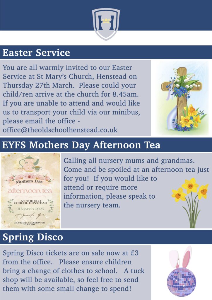 Easter Service
You are all warmly invited to our Easter Service at St Mary’s Church, Henstead on Thursday 27th March. Please could your child/ren arrive at the church for 8.45am. If you are unable to attend and would like us to transport your child via our minibus, please email the office - office@theoldschoolhenstead.co.uk
 
EYFS Mothers Day Afternoon Tea
Calling all nursery mums and grandmas. Come and be spoiled at an afternoon tea just for you! If you would like to
attend or require more
information, please speak to
the nursery team.
  
Spring Disco
Spring Disco tickets are on sale now at £3 from the office. Please ensure children bring a change of clothes to school. A tuck shop will be available, so feel free to send them with some small change to spend!