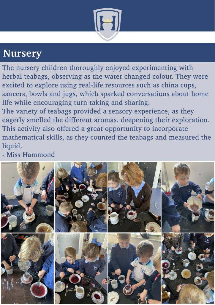 Nursery
Concerts
The nursery children thoroughly enjoyed experimenting with herbal teabags, observing as the water changed colour. They were excited to explore using real-life resources such as china cups, saucers, bowls and jugs, which sparked conversations about home life while encouraging turn-taking and sharing.
The variety of teabags provided a sensory experience, as they eagerly smelled the different aromas, deepening their exploration. This activity also offered a great opportunity to incorporate mathematical skills, as they counted the teabags and measured the liquid.
- Miss Hammond